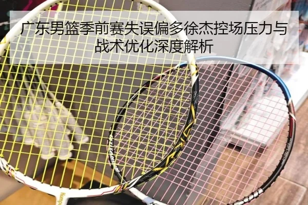 广东男篮季前赛失误偏多徐杰控场压力与战术优化深度解析